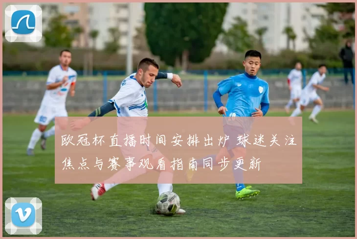 欧冠杯直播时间安排出炉 球迷关注焦点与赛事观看指南同步更新