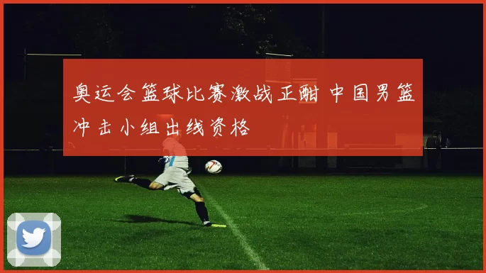 奥运会篮球比赛激战正酣 中国男篮冲击小组出线资格