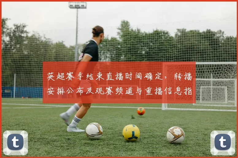 英超赛季结束直播时间确定，转播安排公布及观赛频道与重播信息指南