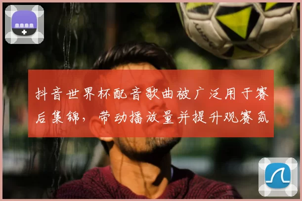 抖音世界杯配音歌曲被广泛用于赛后集锦,带动播放量并提升观赛氛围