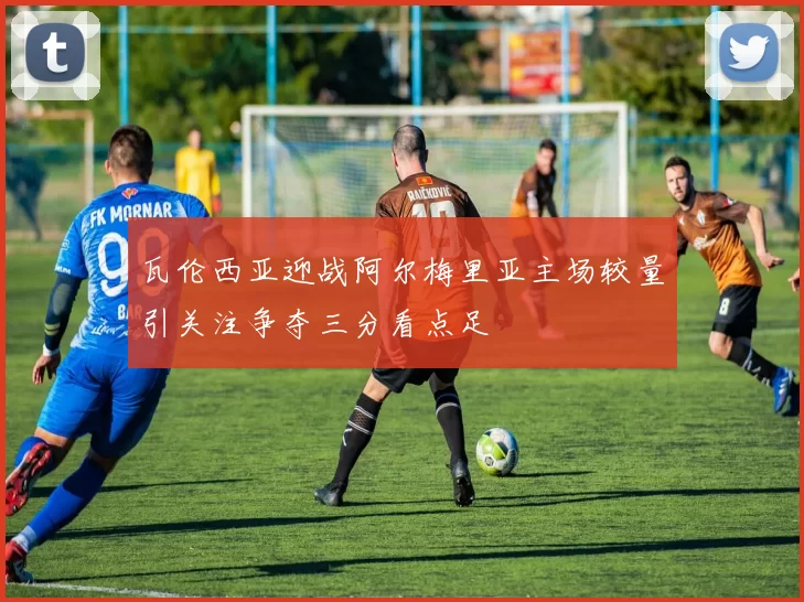瓦伦西亚迎战阿尔梅里亚主场较量引关注争夺三分看点足