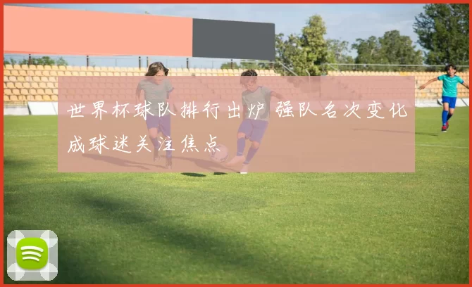 世界杯球队排行出炉 强队名次变化成球迷关注焦点
