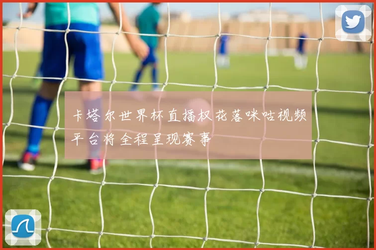 卡塔尔世界杯直播权花落咪咕视频平台将全程呈现赛事