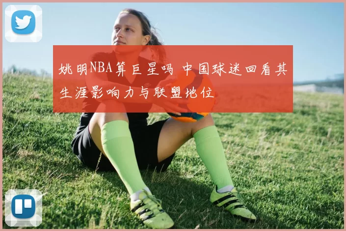 姚明NBA算巨星吗 中国球迷回看其生涯影响力与联盟地位