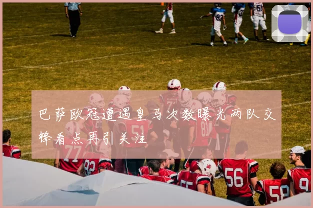 巴萨欧冠遭遇皇马次数曝光两队交锋看点再引关注