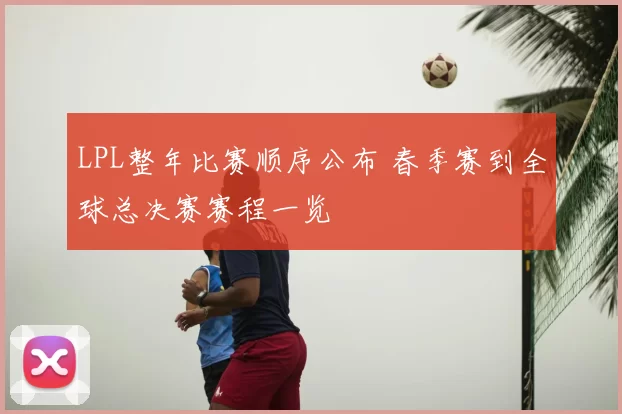LPL整年比赛顺序公布 春季赛到全球总决赛赛程一览