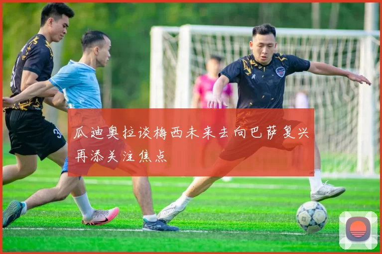 瓜迪奥拉谈梅西未来去向巴萨复兴再添关注焦点