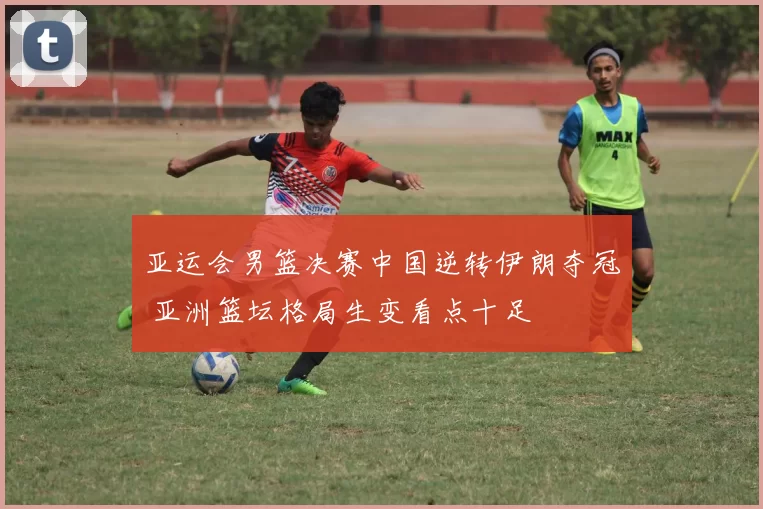 亚运会男篮决赛中国逆转伊朗夺冠 亚洲篮坛格局生变看点十足