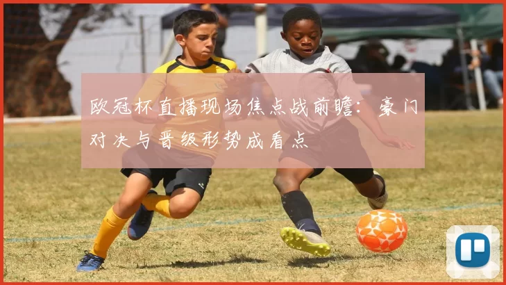 欧冠杯直播现场焦点战前瞻：豪门对决与晋级形势成看点