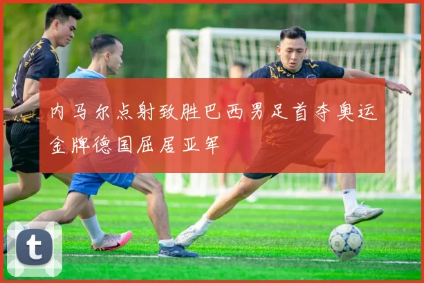 内马尔点射致胜巴西男足首夺奥运金牌德国屈居亚军