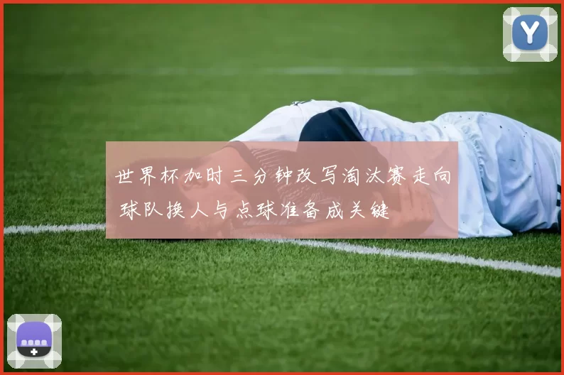世界杯加时三分钟改写淘汰赛走向 球队换人与点球准备成关键