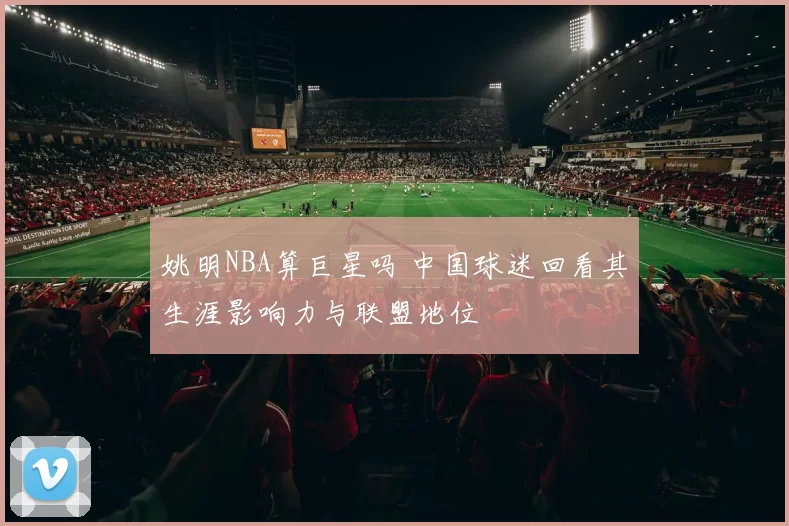 姚明NBA算巨星吗 中国球迷回看其生涯影响力与联盟地位