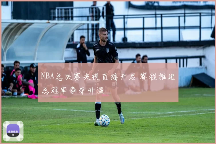 NBA总决赛央视直播开启 赛程推进总冠军争夺升温