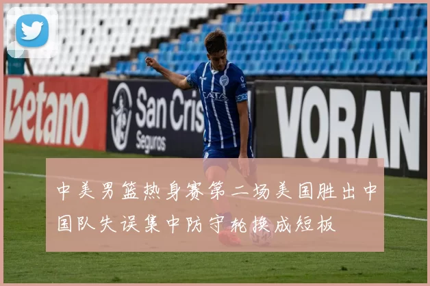 中美男篮热身赛第二场美国胜出中国队失误集中防守轮换成短板