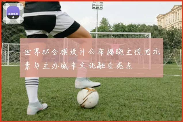 世界杯会旗设计公布揭晓主视觉元素与主办城市文化融合亮点