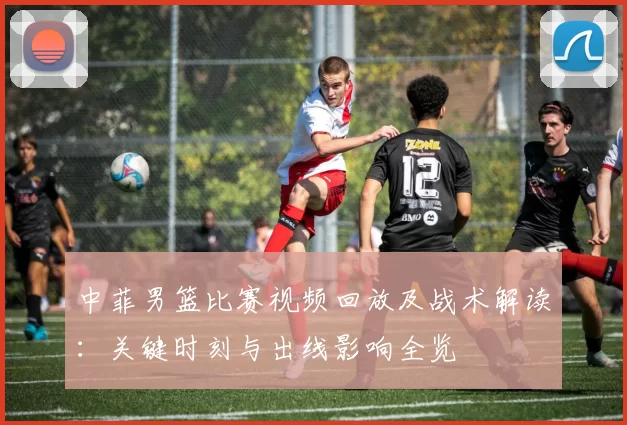 中菲男篮比赛视频回放及战术解读:关键时刻与出线影响全览