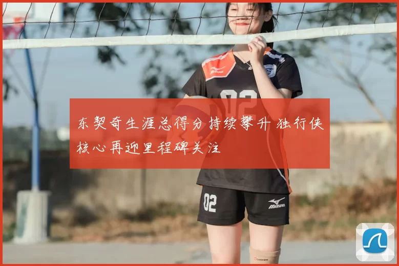 东契奇生涯总得分持续攀升 独行侠核心再迎里程碑关注