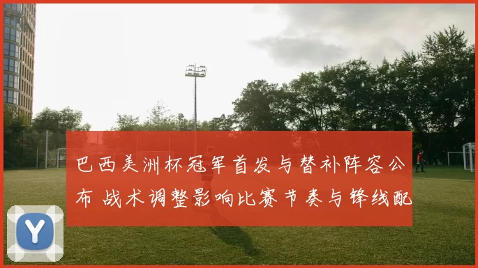 巴西美洲杯冠军首发与替补阵容公布 战术调整影响比赛节奏与锋线配置