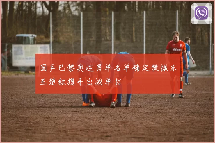 国乒巴黎奥运男单名单确定樊振东王楚钦携手出战单打