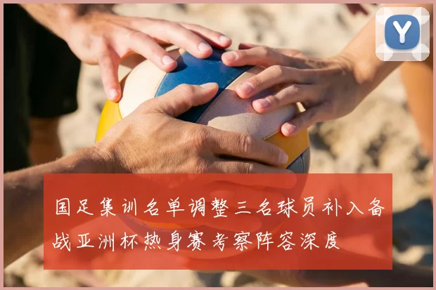 国足集训名单调整三名球员补入备战亚洲杯热身赛考察阵容深度