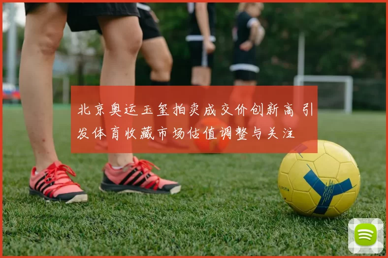 北京奥运玉玺拍卖成交价创新高 引发体育收藏市场估值调整与关注