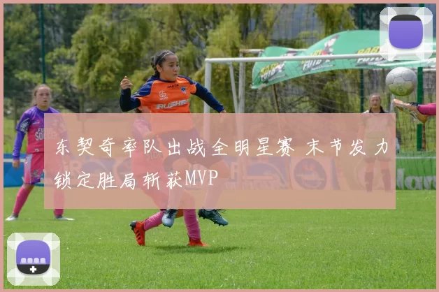 东契奇率队出战全明星赛 末节发力锁定胜局斩获MVP