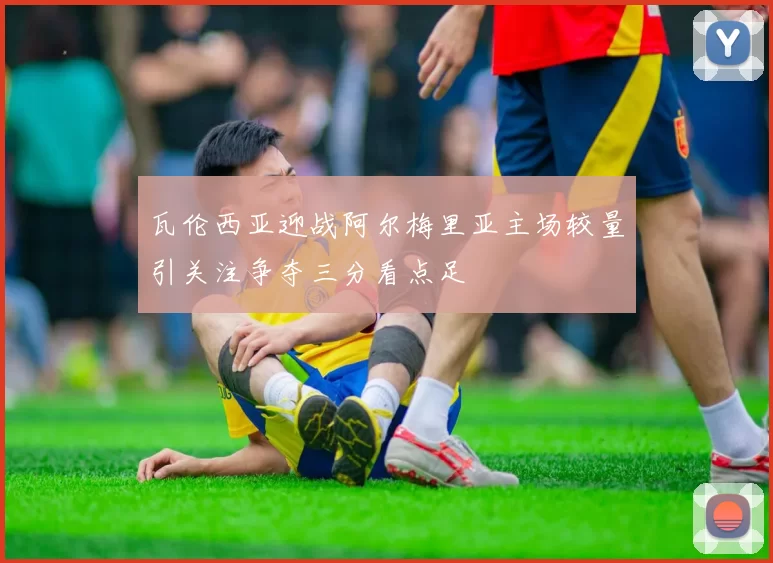 瓦伦西亚迎战阿尔梅里亚主场较量引关注争夺三分看点足