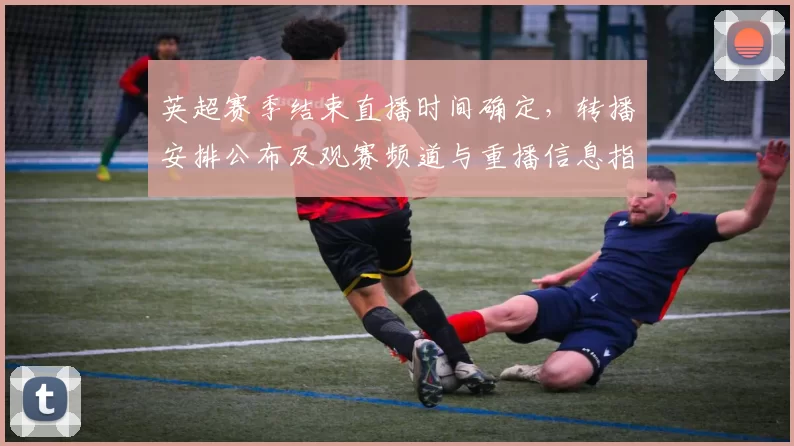 英超赛季结束直播时间确定,转播安排公布及观赛频道与重播信息指南