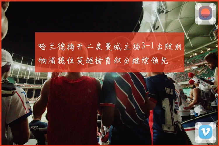 哈兰德梅开二度曼城主场3-1击败利物浦稳住英超榜首积分继续领先