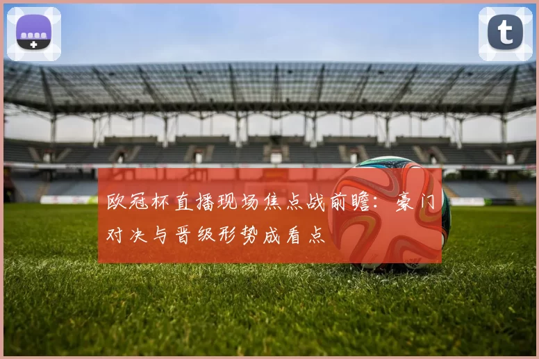 欧冠杯直播现场焦点战前瞻：豪门对决与晋级形势成看点