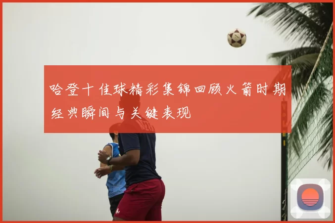 哈登十佳球精彩集锦回顾火箭时期经典瞬间与关键表现