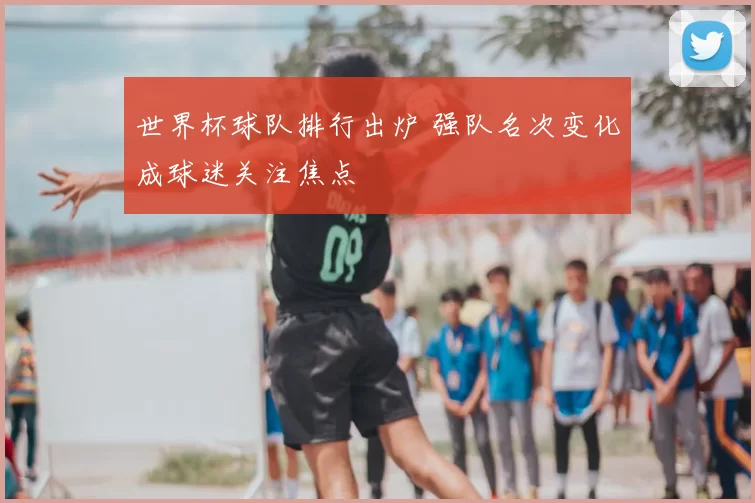 世界杯球队排行出炉 强队名次变化成球迷关注焦点