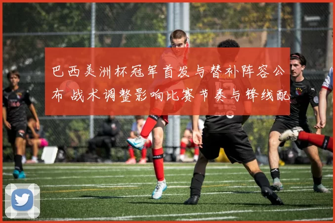 巴西美洲杯冠军首发与替补阵容公布 战术调整影响比赛节奏与锋线配置