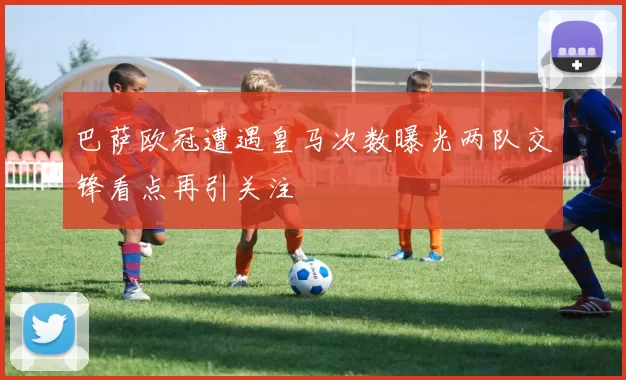 巴萨欧冠遭遇皇马次数曝光两队交锋看点再引关注