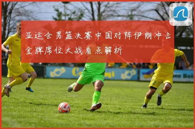亚运会男篮决赛中国对阵伊朗冲击金牌席位大战看点解析
