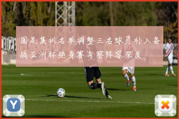 国足集训名单调整三名球员补入备战亚洲杯热身赛考察阵容深度