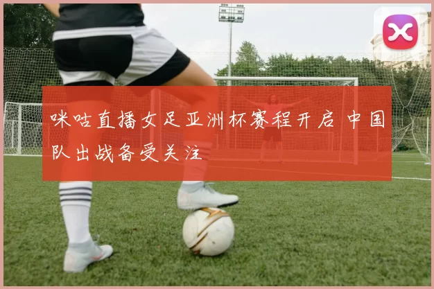 咪咕直播女足亚洲杯赛程开启 中国队出战备受关注