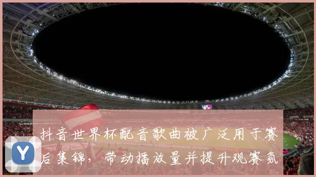 抖音世界杯配音歌曲被广泛用于赛后集锦,带动播放量并提升观赛氛围