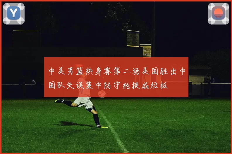 中美男篮热身赛第二场美国胜出中国队失误集中防守轮换成短板