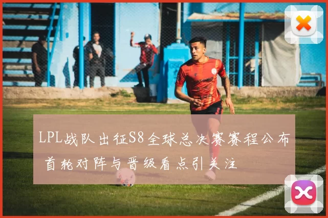 LPL战队出征S8全球总决赛赛程公布 首轮对阵与晋级看点引关注